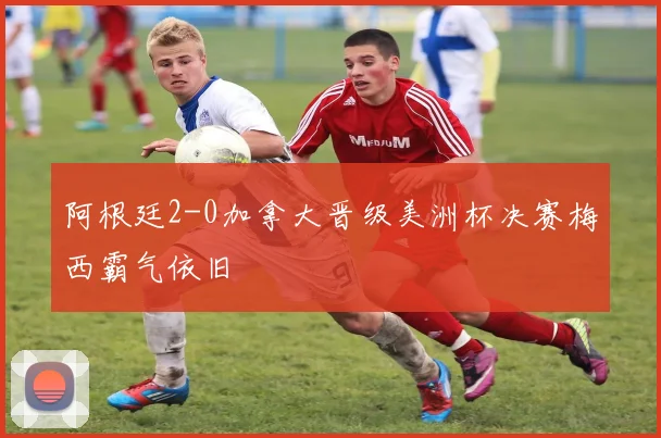 阿根廷2-0加拿大晋级美洲杯决赛梅西霸气依旧