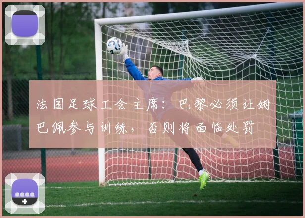 法国足球工会主席：巴黎必须让姆巴佩参与训练，否则将面临处罚