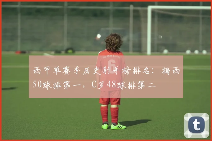 西甲单赛季历史射手榜排名：梅西50球排第一，C罗48球排第二