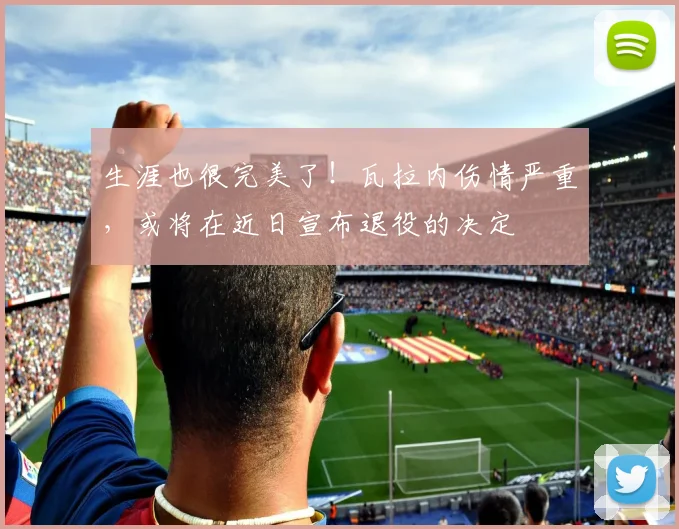 生涯也很完美了！瓦拉内伤情严重，或将在近日宣布退役的决定