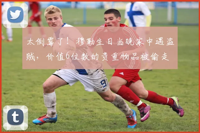 太倒霉了！穆勒生日当晚家中遇盗贼，价值6位数的贵重物品被偷走