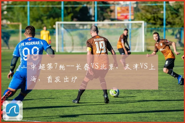 中超第7轮--长春VS北京，天津VS上海，首发出炉
