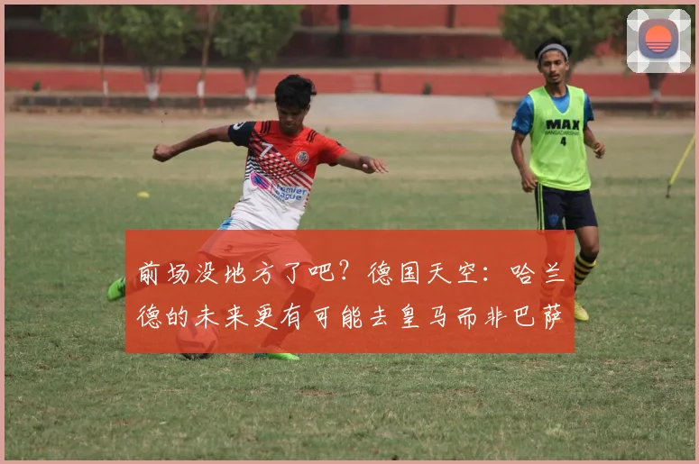 前场没地方了吧？德国天空：哈兰德的未来更有可能去皇马而非巴萨