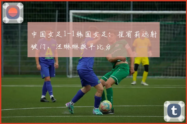 中国女足1-1韩国女足：崔宥莉远射破门，汪琳琳扳平比分