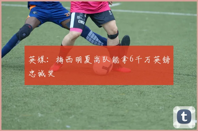 英媒：梅西明夏离队能拿6千万英镑忠诚奖