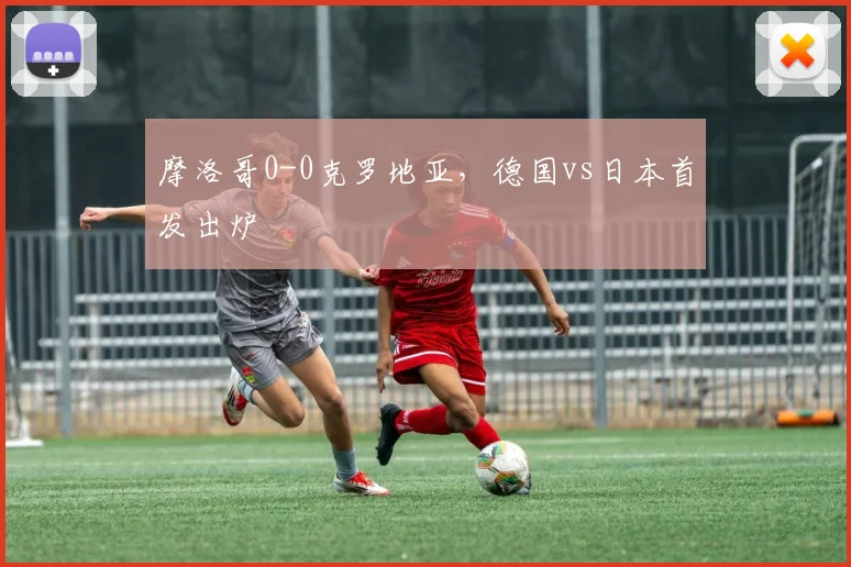 摩洛哥0-0克罗地亚，德国vs日本首发出炉