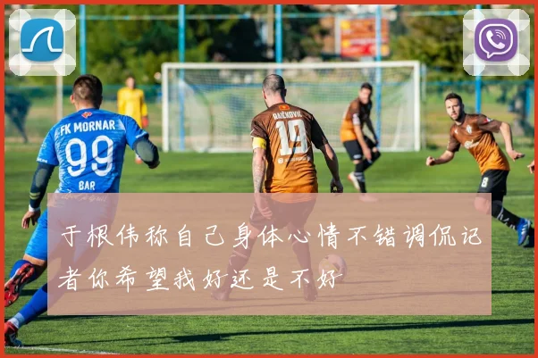 于根伟称自己身体心情不错调侃记者你希望我好还是不好