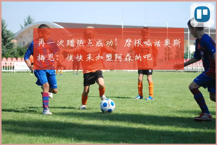 再一次蹭热点成功！摩根喊话奥斯梅恩：快快来加盟阿森纳吧