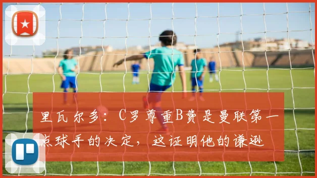 里瓦尔多：C罗尊重B费是曼联第一点球手的决定，这证明他的谦逊