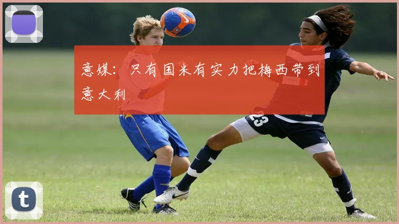 意媒：只有国米有实力把梅西带到意大利