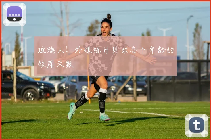 玻璃人！外媒统计贝尔各个年龄的缺席天数