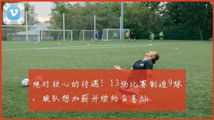 绝对核心的待遇！13场比赛制造9球，狼队想加薪并续约黄喜灿