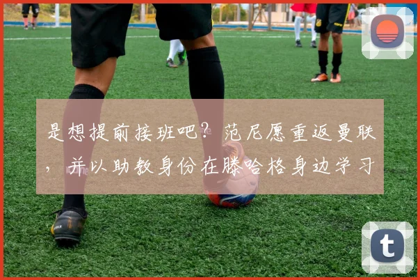 是想提前接班吧？范尼愿重返曼联，并以助教身份在滕哈格身边学习