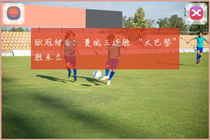 欧冠综合：曼城三连胜 “大巴黎”胜米兰