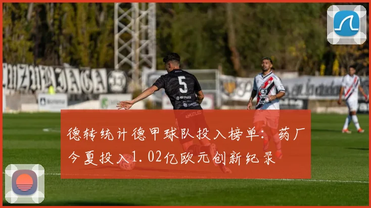 德转统计德甲球队投入榜单：药厂今夏投入1.02亿欧元创新纪录