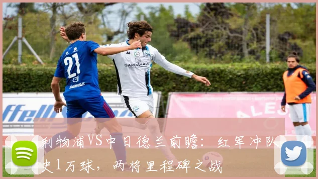 利物浦VS中日德兰前瞻：红军冲队史1万球，两将里程碑之战