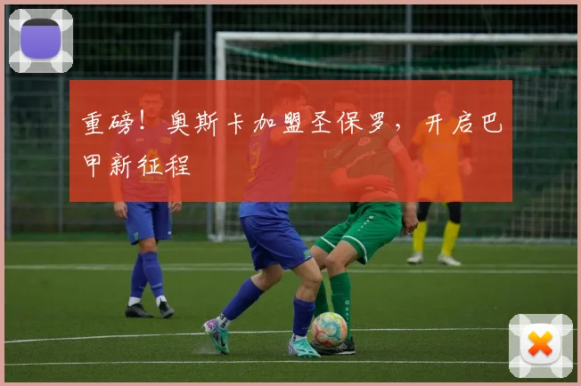 重磅！奥斯卡加盟圣保罗，开启巴甲新征程