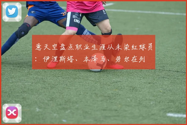 意天空盘点职业生涯从未染红球员：伊涅斯塔、本泽马、劳尔在列