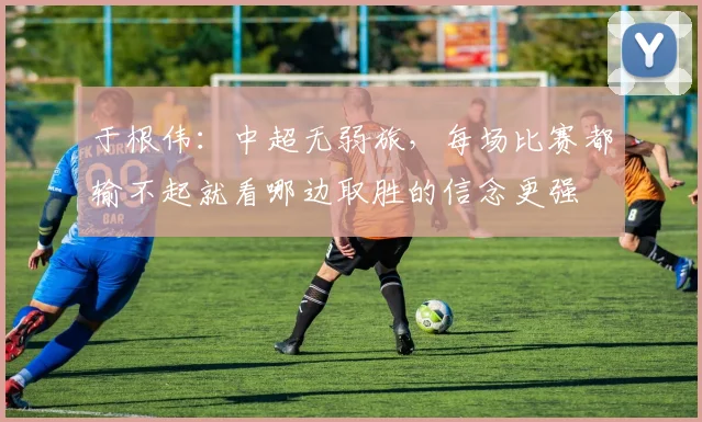 于根伟：中超无弱旅，每场比赛都输不起就看哪边取胜的信念更强