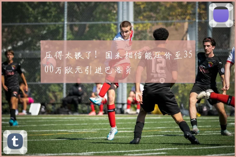 压得太狠了！国米相信能压价至3500万欧元引进巴洛贡