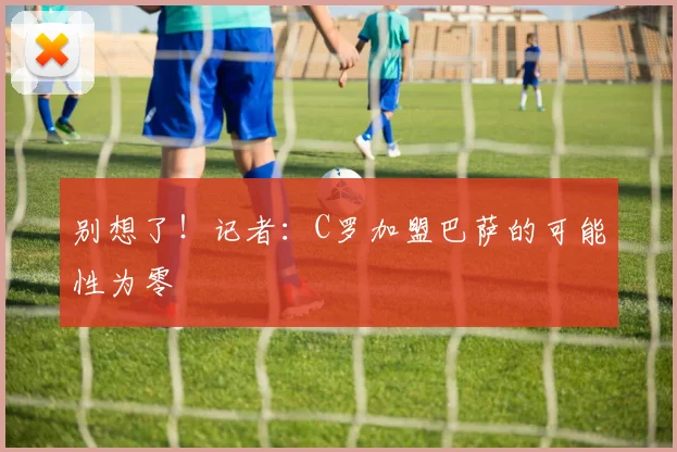 别想了！记者：C罗加盟巴萨的可能性为零