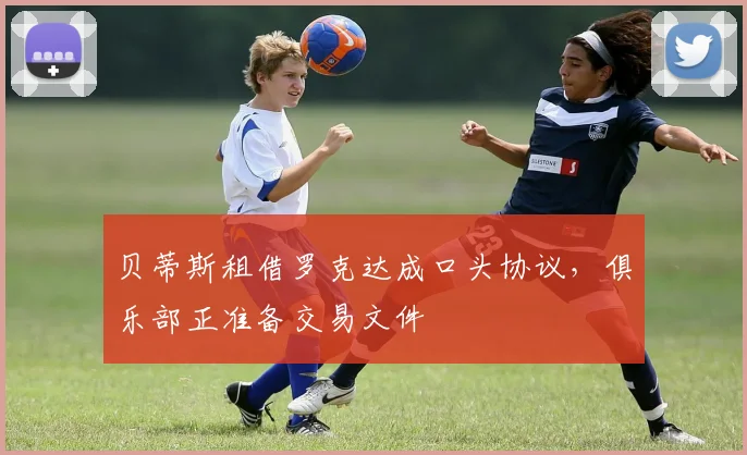 贝蒂斯租借罗克达成口头协议，俱乐部正准备交易文件