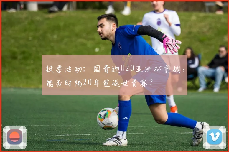 投票活动：国青迎U20亚洲杯首战，能否时隔20年重返世青赛？