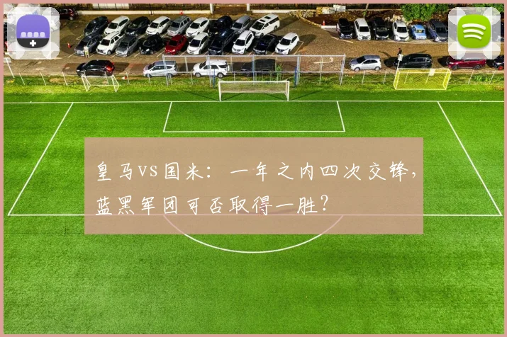 皇马vs国米：一年之内四次交锋，蓝黑军团可否取得一胜？