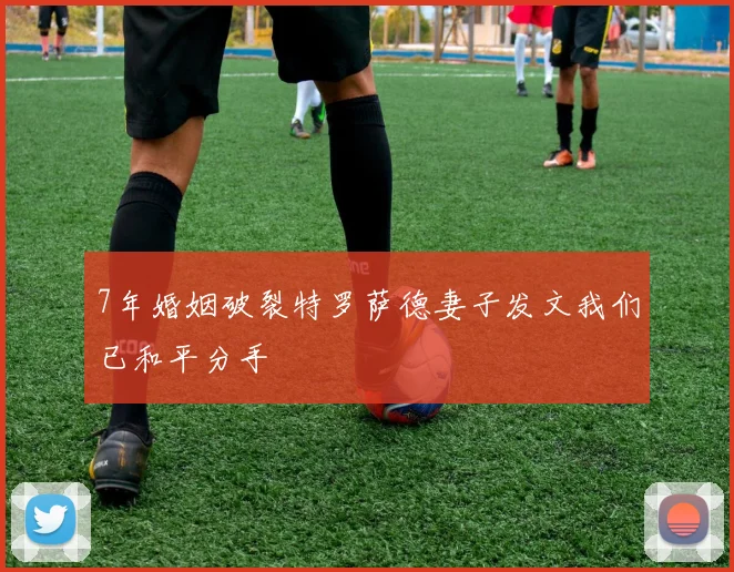 7年婚姻破裂特罗萨德妻子发文我们已和平分手