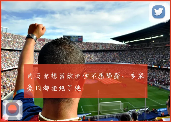 内马尔想留欧洲但不愿降薪，多家豪门都拒绝了他