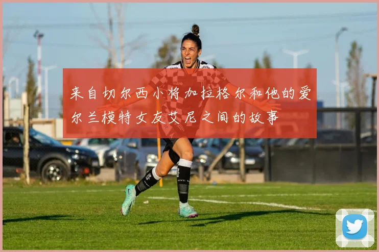 来自切尔西小将加拉格尔和他的爱尔兰模特女友艾尼之间的故事