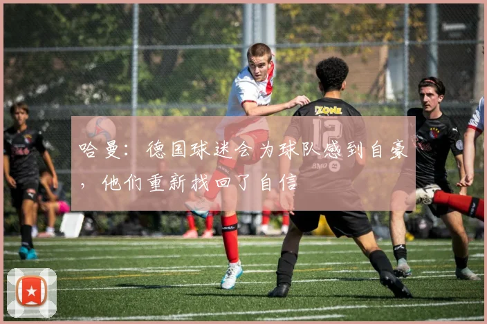 哈曼：德国球迷会为球队感到自豪，他们重新找回了自信