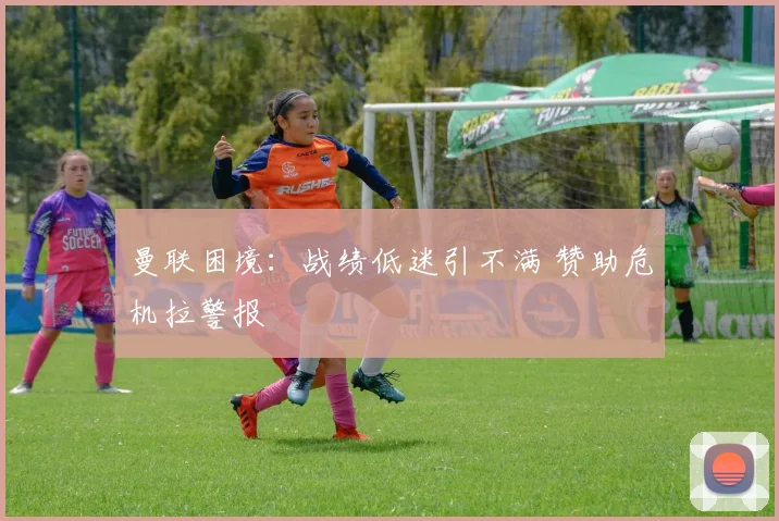 曼联困境：战绩低迷引不满 赞助危机拉警报