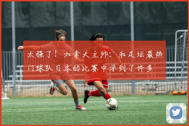 太强了！加拿大主帅：和足坛最热门球队日本的比赛中学到了许多