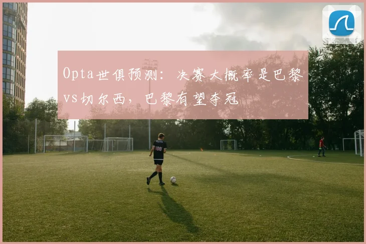 Opta世俱预测：决赛大概率是巴黎vs切尔西，巴黎有望夺冠