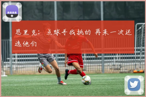 恩里克：点球手我挑的 再来一次还选他们