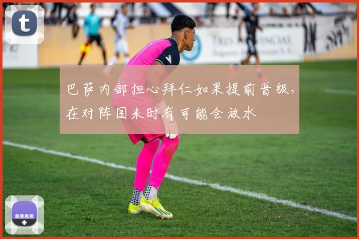 巴萨内部担心拜仁如果提前晋级，在对阵国米时有可能会放水