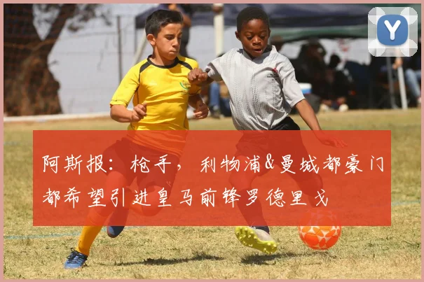 阿斯报：枪手，利物浦&曼城都豪门都希望引进皇马前锋罗德里戈