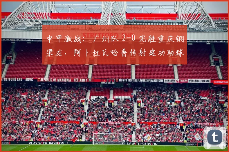中甲激战：广州队 2-0 完胜重庆铜梁龙，阿卜杜瓦哈普传射建功助球队升至第三