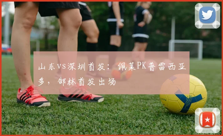 山东vs深圳首发：佩莱PK普雷西亚多，郜林首发出场