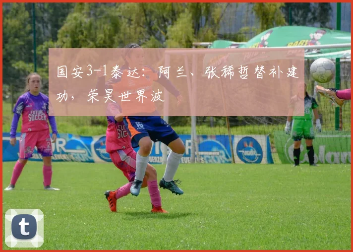 国安3-1泰达：阿兰、张稀哲替补建功，荣昊世界波