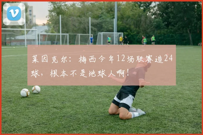 莱因克尔：梅西今年12场联赛造24球，根本不是地球人啊！