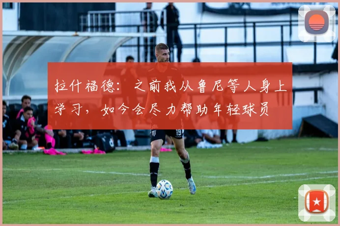 拉什福德：之前我从鲁尼等人身上学习，如今会尽力帮助年轻球员