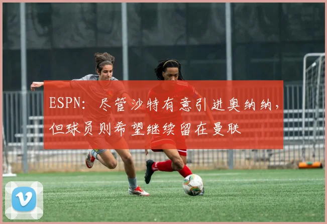 ESPN：尽管沙特有意引进奥纳纳，但球员则希望继续留在曼联