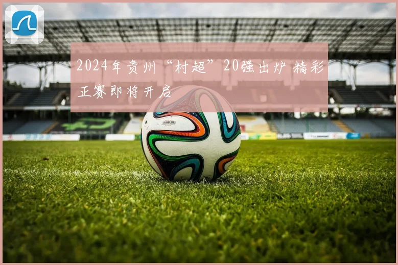 2024年贵州“村超”20强出炉 精彩正赛即将开启