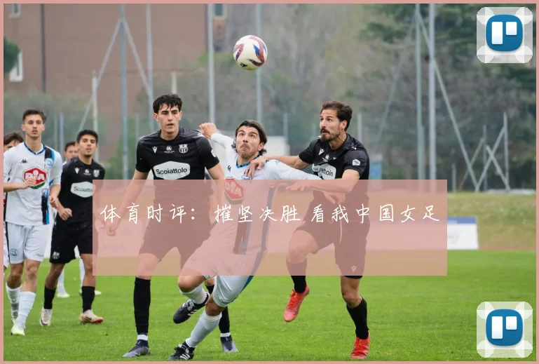 体育时评：摧坚决胜 看我中国女足
