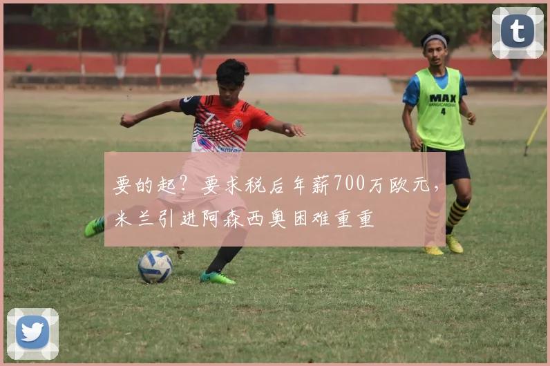 要的起？要求税后年薪700万欧元，米兰引进阿森西奥困难重重