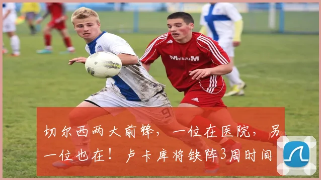 切尔西两大前锋，一位在医院，另一位也在！卢卡库将缺阵3周时间