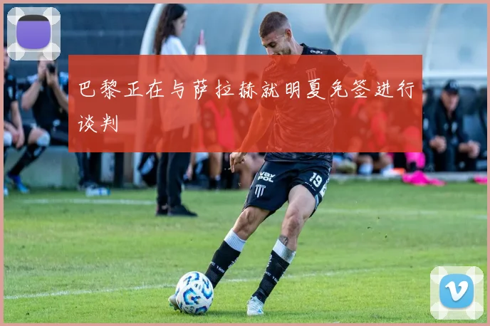 巴黎正在与萨拉赫就明夏免签进行谈判