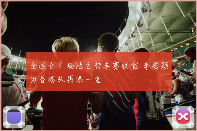 全运会｜场地自行车赛收官 李思颖为香港队再添一金